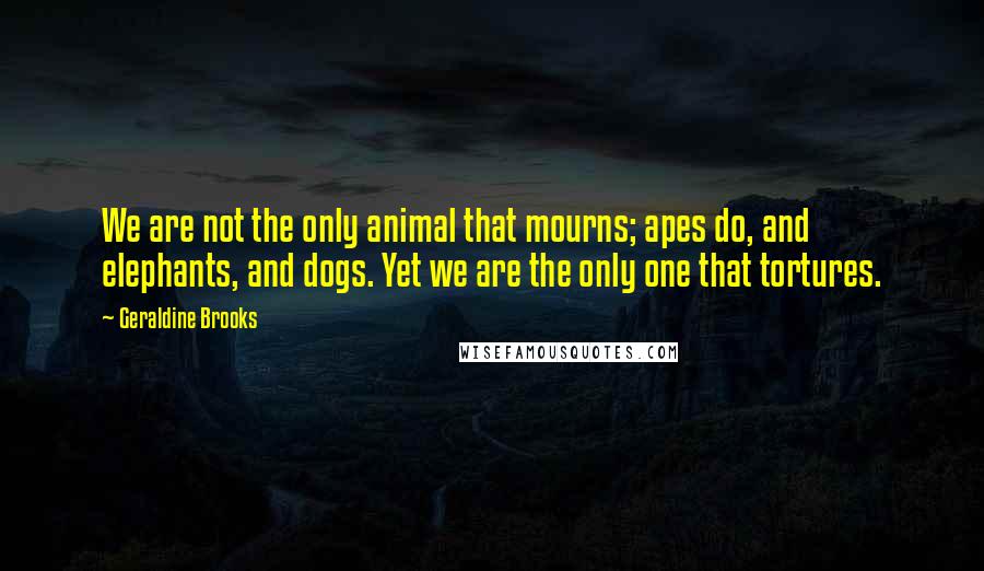 Geraldine Brooks Quotes: We are not the only animal that mourns; apes do, and elephants, and dogs. Yet we are the only one that tortures.