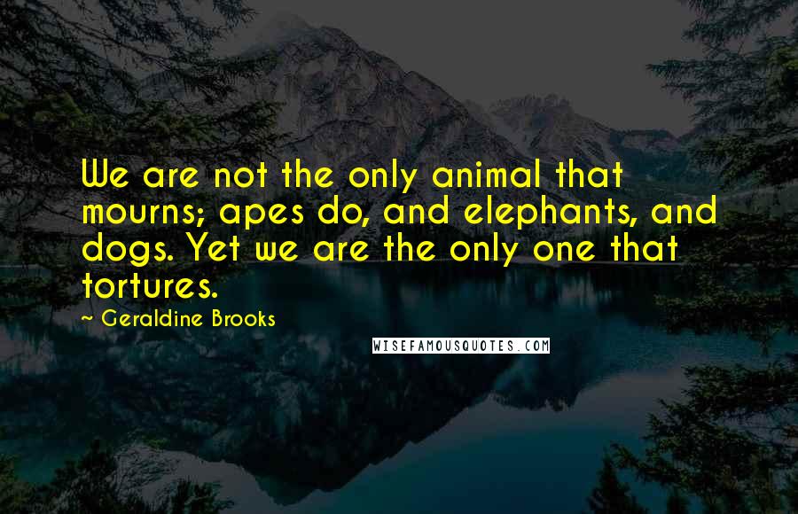 Geraldine Brooks Quotes: We are not the only animal that mourns; apes do, and elephants, and dogs. Yet we are the only one that tortures.