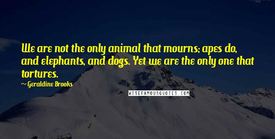 Geraldine Brooks Quotes: We are not the only animal that mourns; apes do, and elephants, and dogs. Yet we are the only one that tortures.