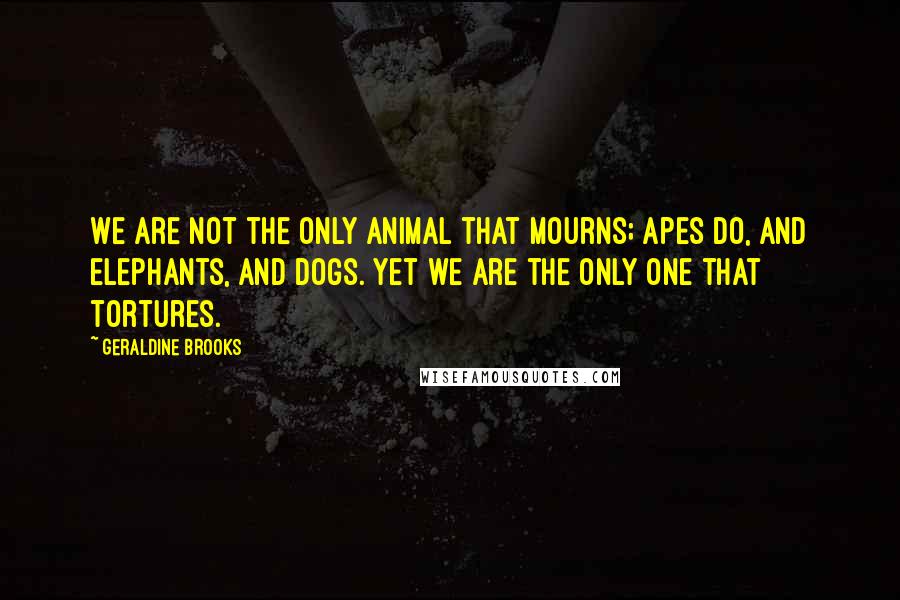 Geraldine Brooks Quotes: We are not the only animal that mourns; apes do, and elephants, and dogs. Yet we are the only one that tortures.