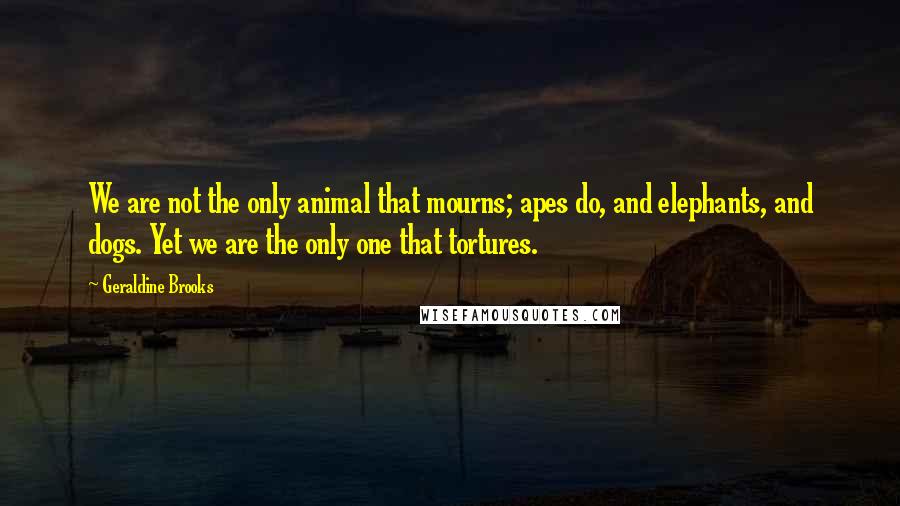 Geraldine Brooks Quotes: We are not the only animal that mourns; apes do, and elephants, and dogs. Yet we are the only one that tortures.