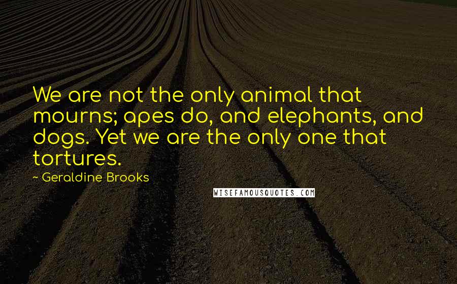 Geraldine Brooks Quotes: We are not the only animal that mourns; apes do, and elephants, and dogs. Yet we are the only one that tortures.