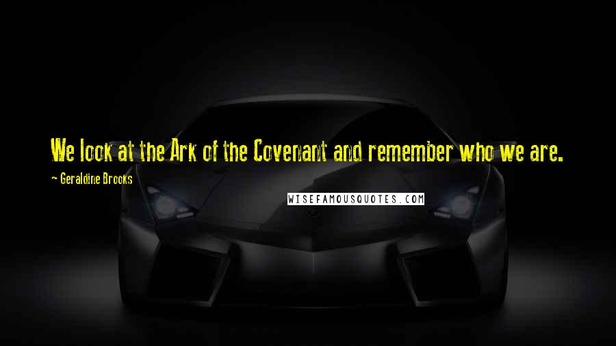 Geraldine Brooks Quotes: We look at the Ark of the Covenant and remember who we are.