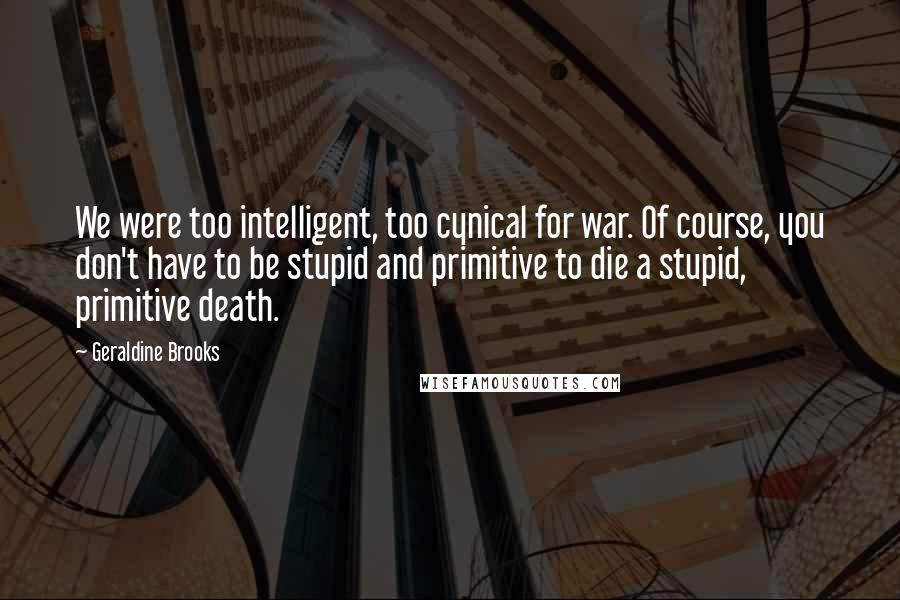 Geraldine Brooks Quotes: We were too intelligent, too cynical for war. Of course, you don't have to be stupid and primitive to die a stupid, primitive death.