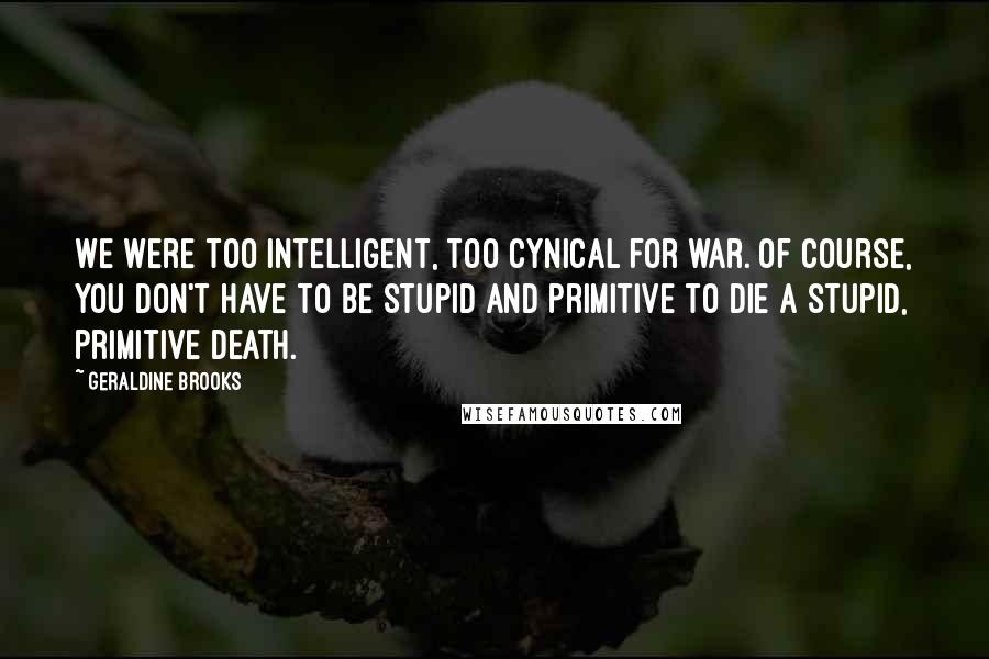 Geraldine Brooks Quotes: We were too intelligent, too cynical for war. Of course, you don't have to be stupid and primitive to die a stupid, primitive death.