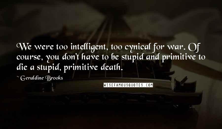 Geraldine Brooks Quotes: We were too intelligent, too cynical for war. Of course, you don't have to be stupid and primitive to die a stupid, primitive death.