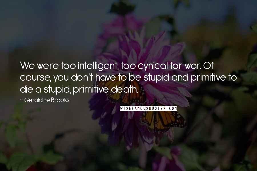 Geraldine Brooks Quotes: We were too intelligent, too cynical for war. Of course, you don't have to be stupid and primitive to die a stupid, primitive death.