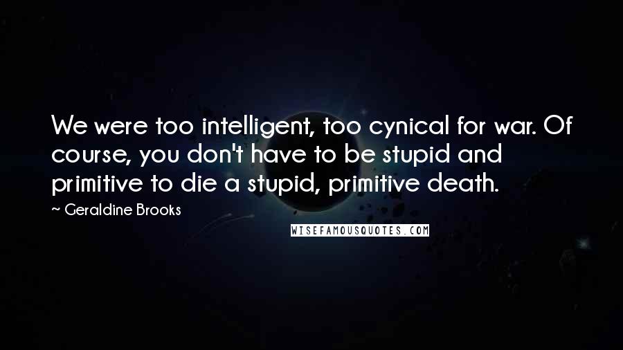 Geraldine Brooks Quotes: We were too intelligent, too cynical for war. Of course, you don't have to be stupid and primitive to die a stupid, primitive death.