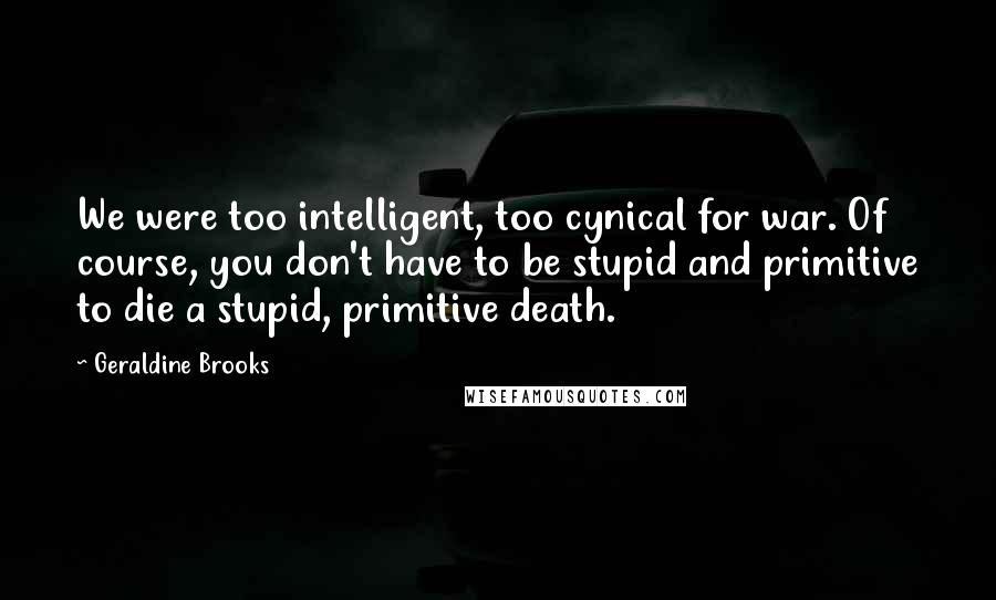 Geraldine Brooks Quotes: We were too intelligent, too cynical for war. Of course, you don't have to be stupid and primitive to die a stupid, primitive death.