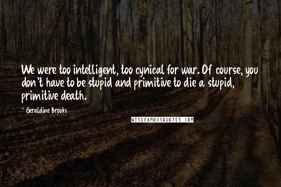 Geraldine Brooks Quotes: We were too intelligent, too cynical for war. Of course, you don't have to be stupid and primitive to die a stupid, primitive death.