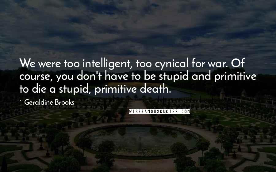 Geraldine Brooks Quotes: We were too intelligent, too cynical for war. Of course, you don't have to be stupid and primitive to die a stupid, primitive death.