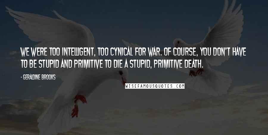 Geraldine Brooks Quotes: We were too intelligent, too cynical for war. Of course, you don't have to be stupid and primitive to die a stupid, primitive death.