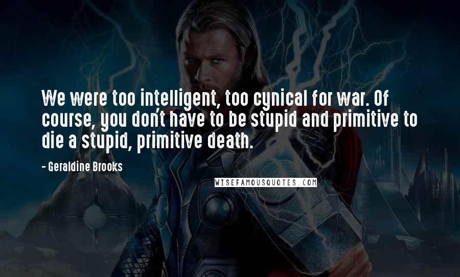 Geraldine Brooks Quotes: We were too intelligent, too cynical for war. Of course, you don't have to be stupid and primitive to die a stupid, primitive death.