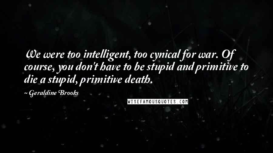 Geraldine Brooks Quotes: We were too intelligent, too cynical for war. Of course, you don't have to be stupid and primitive to die a stupid, primitive death.