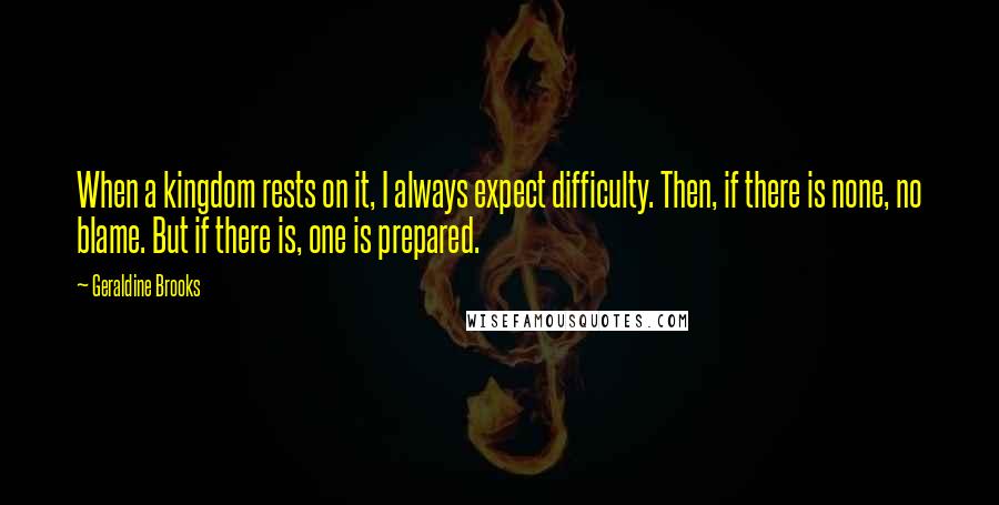 Geraldine Brooks Quotes: When a kingdom rests on it, I always expect difficulty. Then, if there is none, no blame. But if there is, one is prepared.