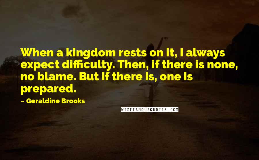 Geraldine Brooks Quotes: When a kingdom rests on it, I always expect difficulty. Then, if there is none, no blame. But if there is, one is prepared.