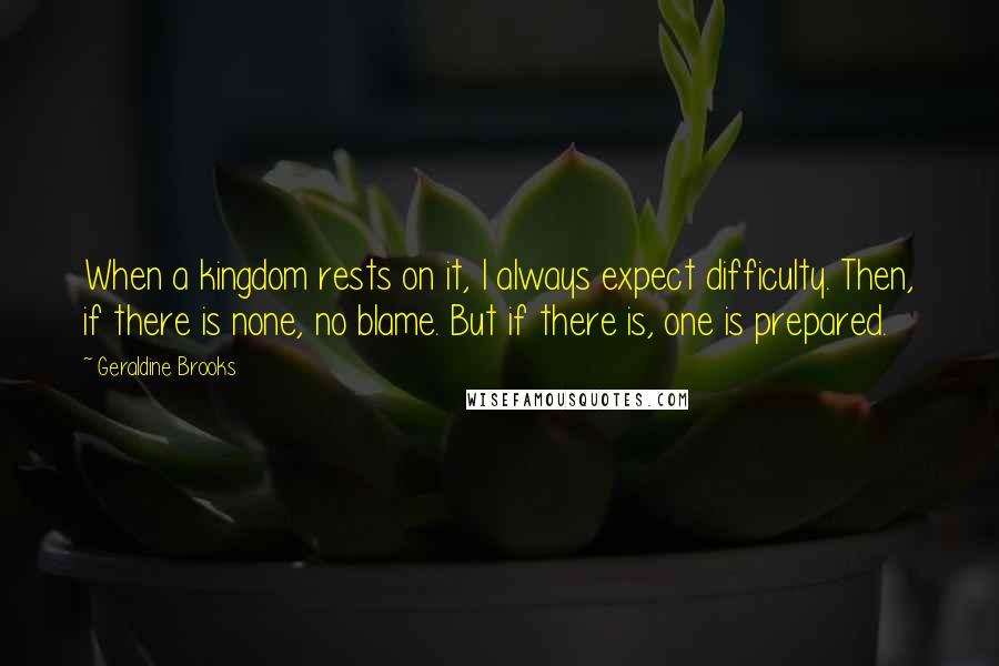 Geraldine Brooks Quotes: When a kingdom rests on it, I always expect difficulty. Then, if there is none, no blame. But if there is, one is prepared.