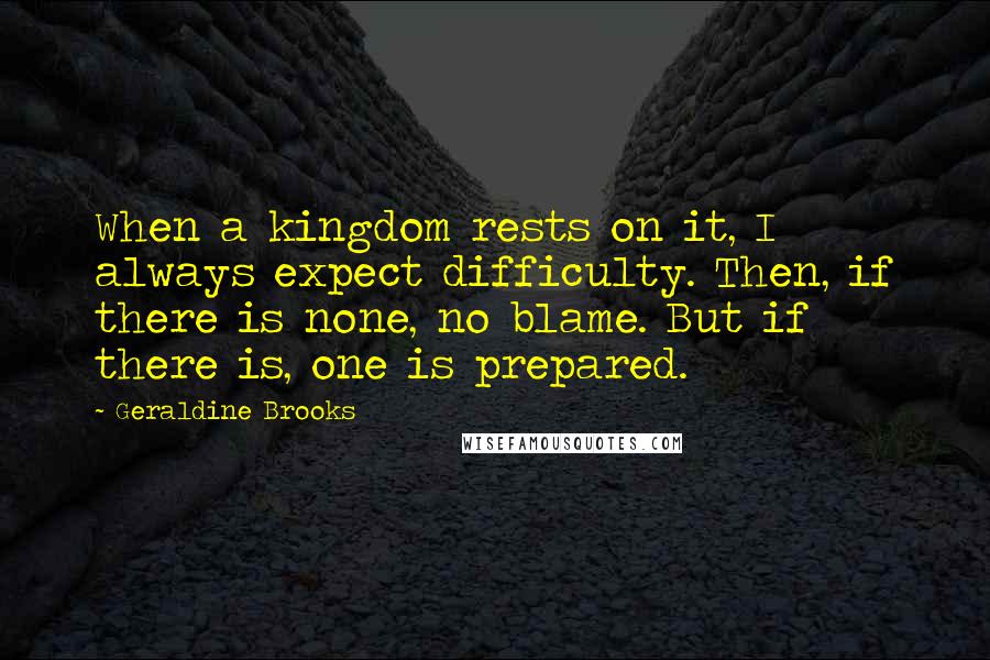 Geraldine Brooks Quotes: When a kingdom rests on it, I always expect difficulty. Then, if there is none, no blame. But if there is, one is prepared.