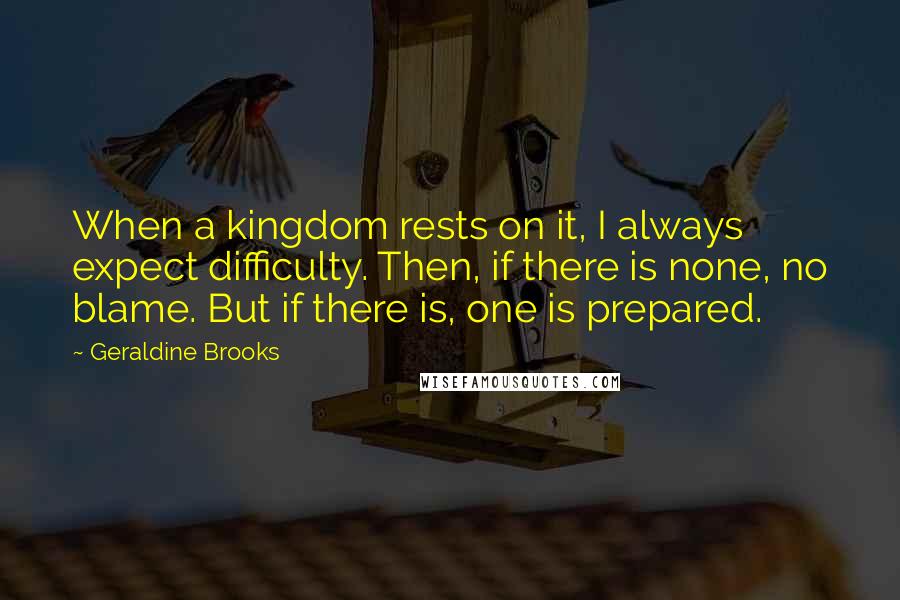 Geraldine Brooks Quotes: When a kingdom rests on it, I always expect difficulty. Then, if there is none, no blame. But if there is, one is prepared.