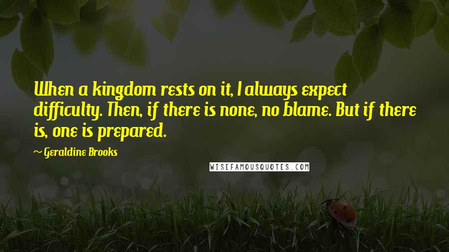 Geraldine Brooks Quotes: When a kingdom rests on it, I always expect difficulty. Then, if there is none, no blame. But if there is, one is prepared.