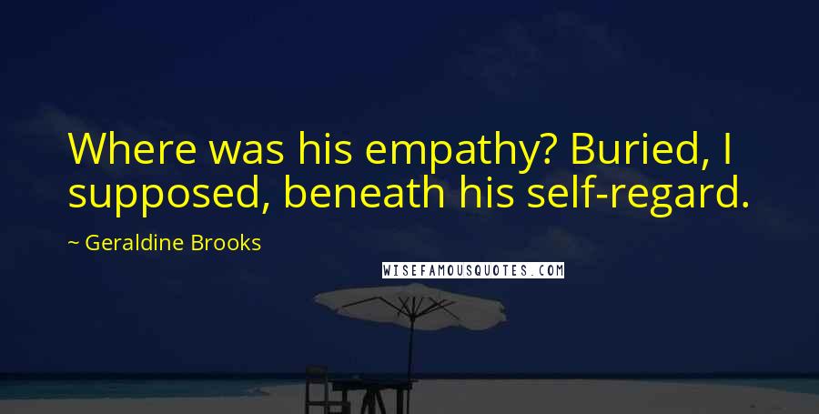 Geraldine Brooks Quotes: Where was his empathy? Buried, I supposed, beneath his self-regard.