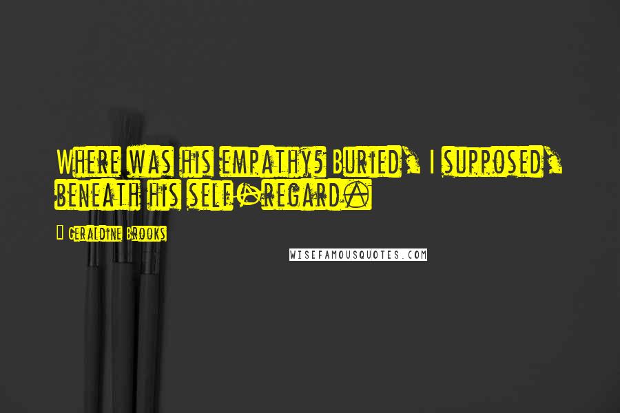 Geraldine Brooks Quotes: Where was his empathy? Buried, I supposed, beneath his self-regard.