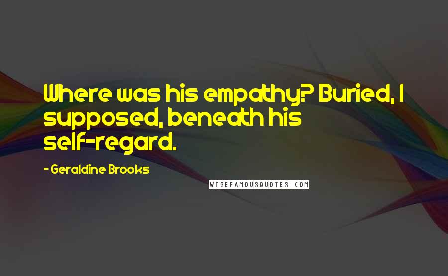 Geraldine Brooks Quotes: Where was his empathy? Buried, I supposed, beneath his self-regard.