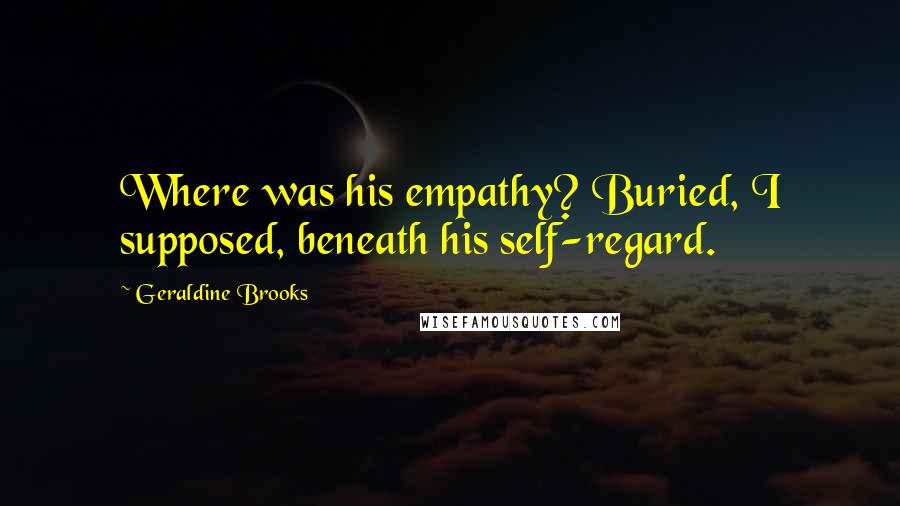Geraldine Brooks Quotes: Where was his empathy? Buried, I supposed, beneath his self-regard.