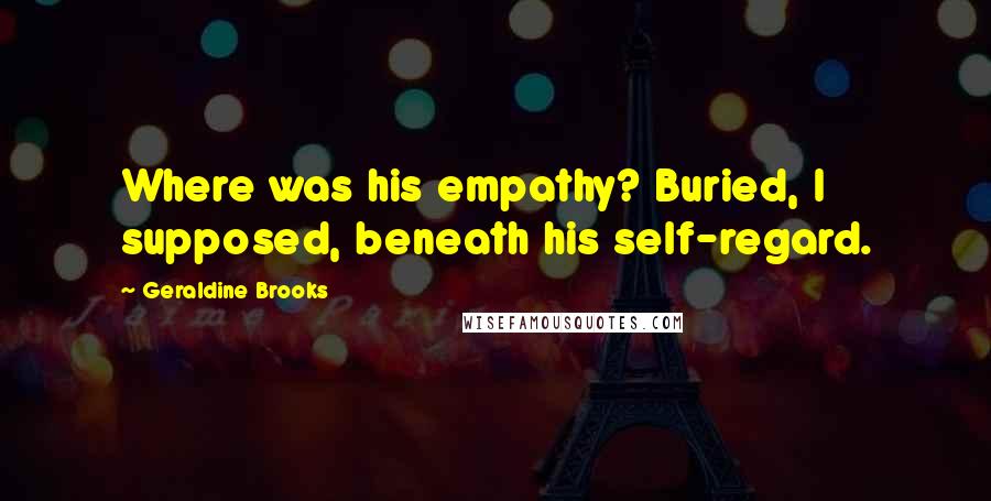 Geraldine Brooks Quotes: Where was his empathy? Buried, I supposed, beneath his self-regard.