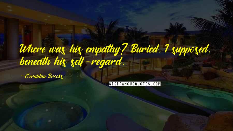 Geraldine Brooks Quotes: Where was his empathy? Buried, I supposed, beneath his self-regard.