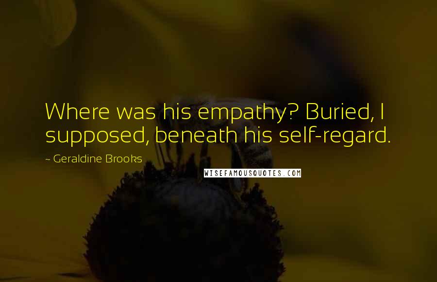 Geraldine Brooks Quotes: Where was his empathy? Buried, I supposed, beneath his self-regard.