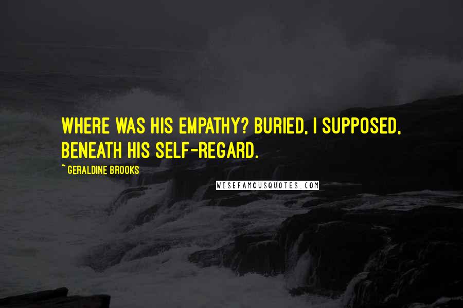 Geraldine Brooks Quotes: Where was his empathy? Buried, I supposed, beneath his self-regard.
