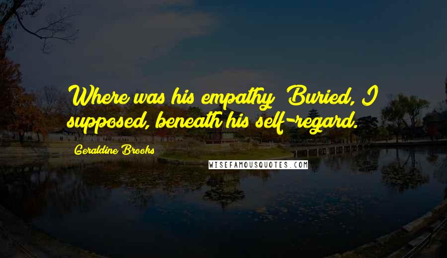 Geraldine Brooks Quotes: Where was his empathy? Buried, I supposed, beneath his self-regard.