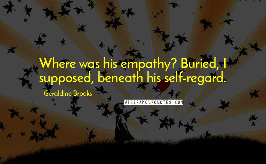 Geraldine Brooks Quotes: Where was his empathy? Buried, I supposed, beneath his self-regard.
