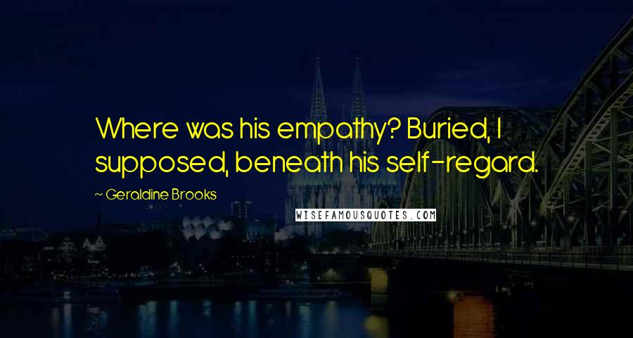 Geraldine Brooks Quotes: Where was his empathy? Buried, I supposed, beneath his self-regard.
