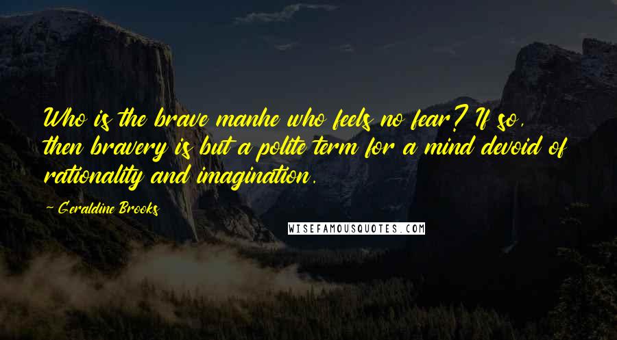 Geraldine Brooks Quotes: Who is the brave manhe who feels no fear? If so, then bravery is but a polite term for a mind devoid of rationality and imagination.