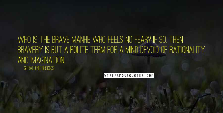 Geraldine Brooks Quotes: Who is the brave manhe who feels no fear? If so, then bravery is but a polite term for a mind devoid of rationality and imagination.