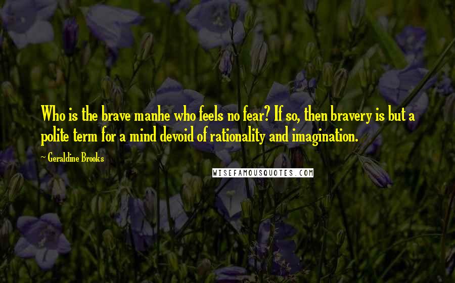 Geraldine Brooks Quotes: Who is the brave manhe who feels no fear? If so, then bravery is but a polite term for a mind devoid of rationality and imagination.