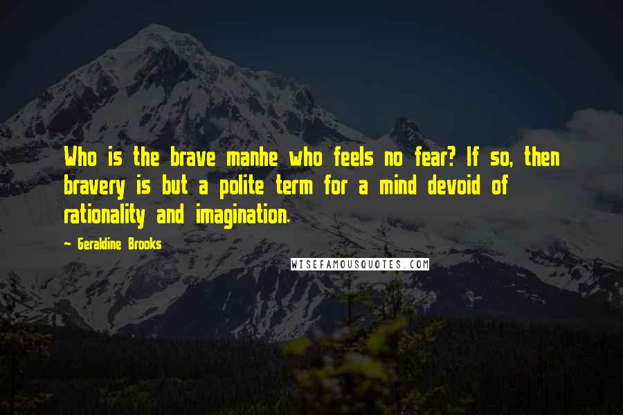 Geraldine Brooks Quotes: Who is the brave manhe who feels no fear? If so, then bravery is but a polite term for a mind devoid of rationality and imagination.