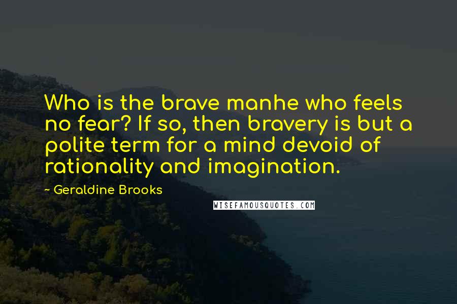 Geraldine Brooks Quotes: Who is the brave manhe who feels no fear? If so, then bravery is but a polite term for a mind devoid of rationality and imagination.