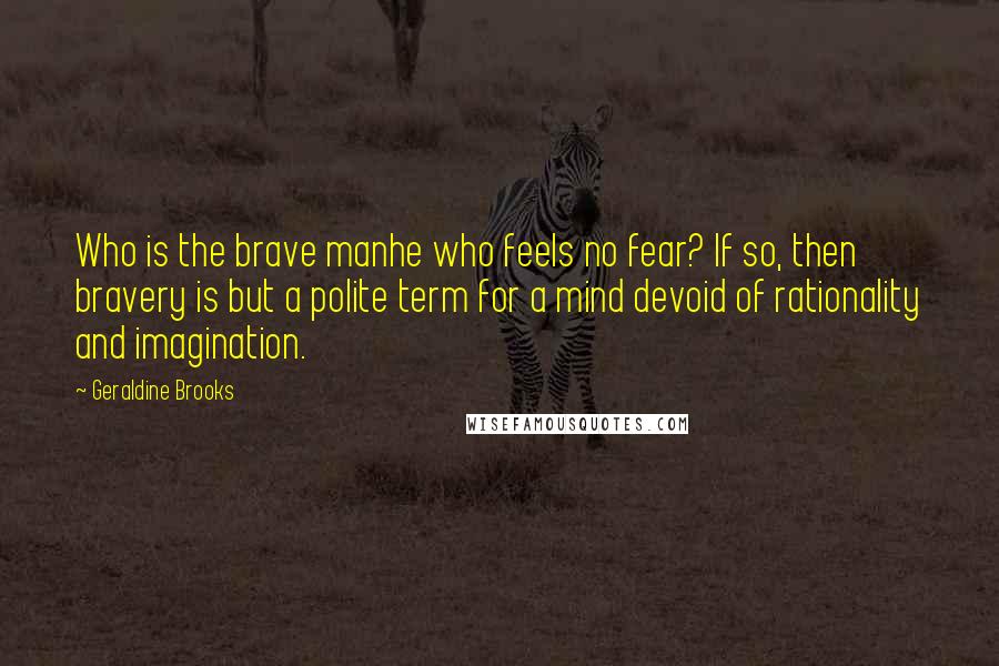 Geraldine Brooks Quotes: Who is the brave manhe who feels no fear? If so, then bravery is but a polite term for a mind devoid of rationality and imagination.