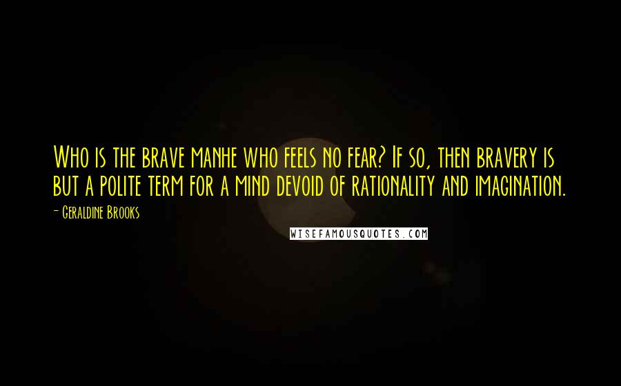 Geraldine Brooks Quotes: Who is the brave manhe who feels no fear? If so, then bravery is but a polite term for a mind devoid of rationality and imagination.