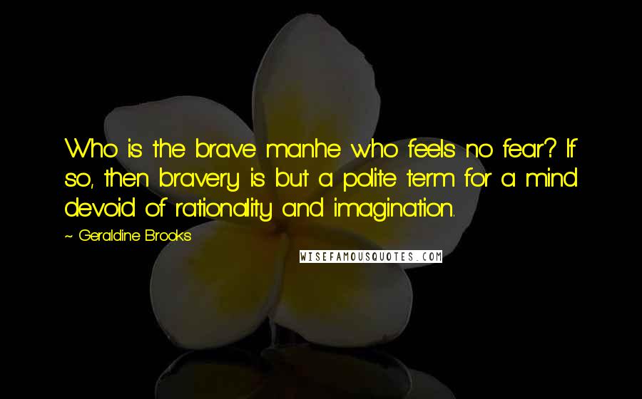 Geraldine Brooks Quotes: Who is the brave manhe who feels no fear? If so, then bravery is but a polite term for a mind devoid of rationality and imagination.