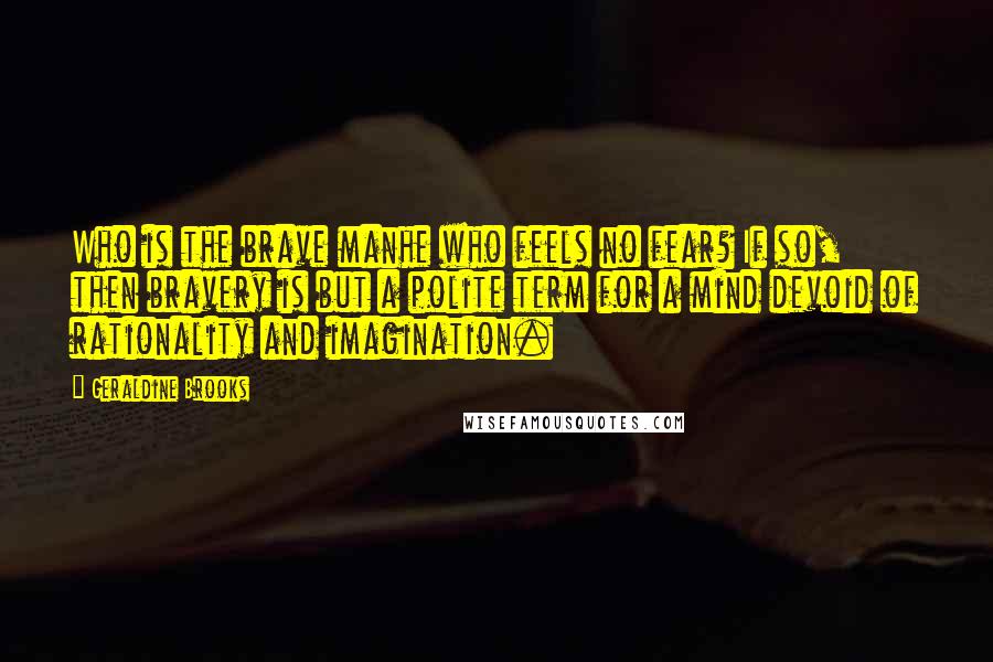 Geraldine Brooks Quotes: Who is the brave manhe who feels no fear? If so, then bravery is but a polite term for a mind devoid of rationality and imagination.