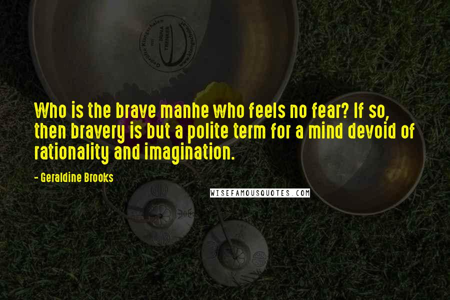 Geraldine Brooks Quotes: Who is the brave manhe who feels no fear? If so, then bravery is but a polite term for a mind devoid of rationality and imagination.