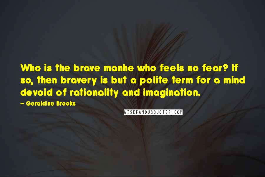 Geraldine Brooks Quotes: Who is the brave manhe who feels no fear? If so, then bravery is but a polite term for a mind devoid of rationality and imagination.