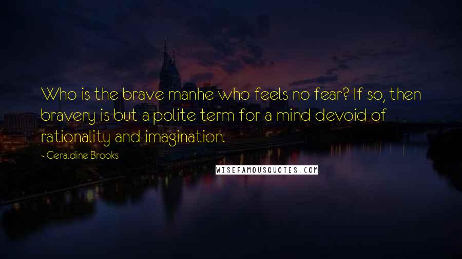 Geraldine Brooks Quotes: Who is the brave manhe who feels no fear? If so, then bravery is but a polite term for a mind devoid of rationality and imagination.