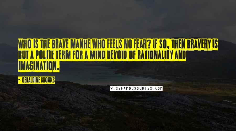 Geraldine Brooks Quotes: Who is the brave manhe who feels no fear? If so, then bravery is but a polite term for a mind devoid of rationality and imagination.