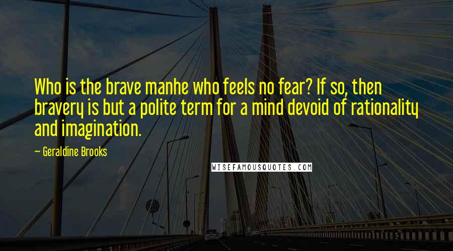 Geraldine Brooks Quotes: Who is the brave manhe who feels no fear? If so, then bravery is but a polite term for a mind devoid of rationality and imagination.