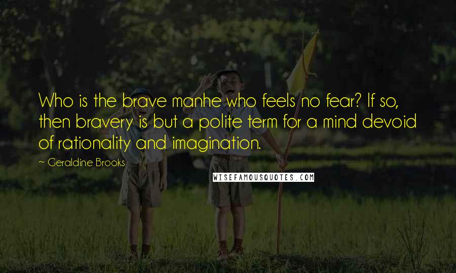 Geraldine Brooks Quotes: Who is the brave manhe who feels no fear? If so, then bravery is but a polite term for a mind devoid of rationality and imagination.